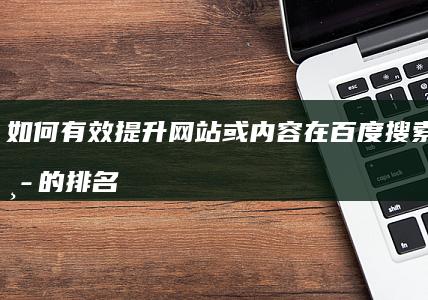 如何有效提升网站或内容在百度搜索结果中的排名？